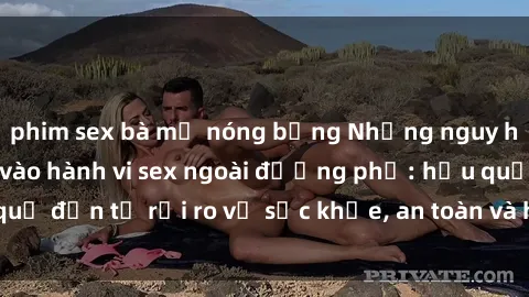 phim sex bà mẹ nóng bỏng Những nguy hiểm khi tham gia vào hành vi sex ngoài đường phố: hậu quả đến từ rủi ro về sức khỏe, an toàn và hình phạt pháp luật.