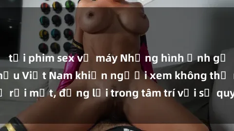 tải phim sex về máy Những hình ảnh gợi cảm của người mẫu Việt Nam khiến người xem không thể rời mắt, đọng lại trong tâm trí với sự quyến rũ và cuốn hút.