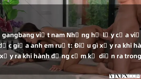 gangbang việt nam Những hệ lụy của việc có quan hệ tình dục giữa anh em ruột: Điều gì xảy ra khi hành động cấm kỵ diễn ra trong gia đình?