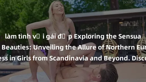 làm tình với gái đẹp Exploring the Sensual Charms of Nordic Beauties: Unveiling the Allure of Northern European Sexiness in Girls from Scandinavia and Beyond. Discover the Seductive Secrets of Norther