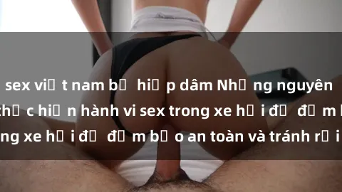 sex việt nam bị hiếp dâm Những nguyên tắc cần nhớ khi thực hiện hành vi sex trong xe hơi để đảm bảo an toàn và tránh rủi ro.