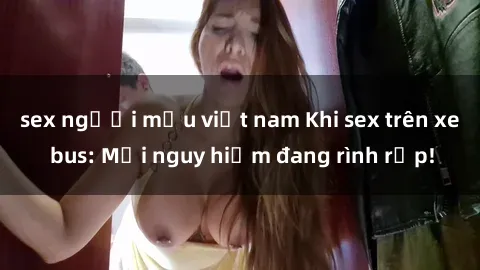 sex người mẫu việt nam Khi sex trên xe bus: Mối nguy hiểm đang rình rập!
