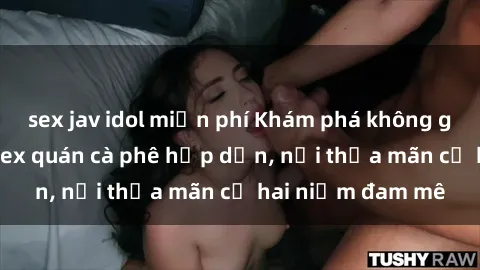 sex jav idol miễn phí Khám phá không gian độc đáo tại sex quán cà phê hấp dẫn, nơi thỏa mãn cả hai niềm đam mê