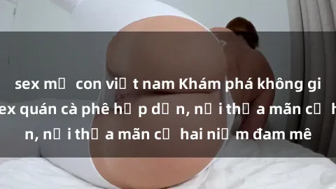 sex mẹ con việt nam Khám phá không gian độc đáo tại sex quán cà phê hấp dẫn, nơi thỏa mãn cả hai niềm đam mê