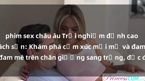 phim sex châu âu Trải nghiệm đỉnh cao tình yêu tại sex khách sạn: Khám phá cảm xúc mới mẻ và đam mê trên chăn giường sang trọng, độc đáo, không giới hạn.