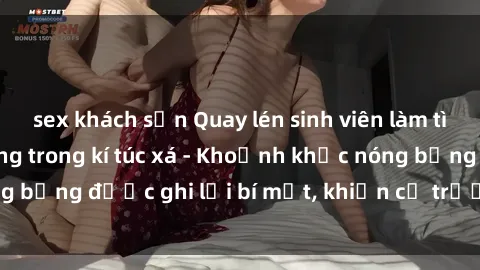 sex khách sạn Quay lén sinh viên làm tình ngay trên giường trong kí túc xá - Khoảnh khắc nóng bỏng được ghi lại bí mật, khiến cả trường học xôn xao.
