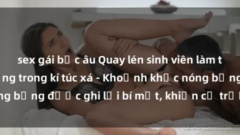 sex gái bắc âu Quay lén sinh viên làm tình ngay trên giường trong kí túc xá - Khoảnh khắc nóng bỏng được ghi lại bí mật, khiến cả trường học xôn xao.