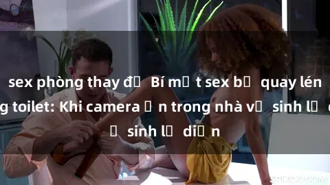 sex phòng thay đồ Bí mật sex bị quay lén trong toilet: Khi camera ẩn trong nhà vệ sinh lộ diện