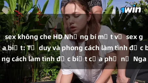 sex không che HD Những bí mật về sex gái Nga mà bạn chưa biết: Tư duy và phong cách làm tình đặc biệt của phụ nữ Nga