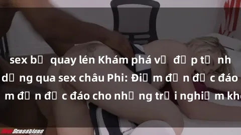 sex bị quay lén Khám phá vẻ đẹp tự nhiên và văn hóa đa dạng qua sex châu Phi: Điểm đến độc đáo cho những trải nghiệm khó quên