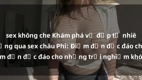 sex không che Khám phá vẻ đẹp tự nhiên và văn hóa đa dạng qua sex châu Phi: Điểm đến độc đáo cho những trải nghiệm khó quên