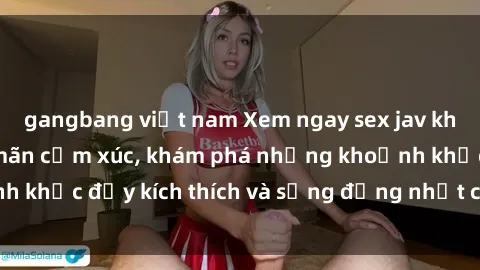 gangbang việt nam Xem ngay sex jav không che để thỏa mãn cảm xúc, khám phá những khoảnh khắc đầy kích thích và sống động nhất chỉ trong click!