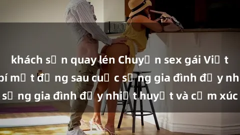 khách sạn quay lén Chuyện sex gái Việt có chồng: Những bí mật đằng sau cuộc sống gia đình đầy nhiệt huyết và cảm xúc