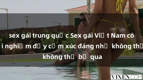 sex gái trung quốc Sex gái Việt Nam có con: Trải nghiệm đầy cảm xúc đáng nhớ không thể bỏ qua