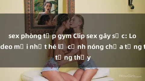 sex phòng tập gym Clip sex gây sốc: Loạt video mới nhất hé lộ cảnh nóng chưa từng thấy