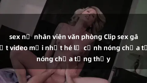 sex nữ nhân viên văn phòng Clip sex gây sốc: Loạt video mới nhất hé lộ cảnh nóng chưa từng thấy