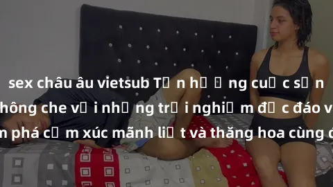 sex châu âu vietsub Tận hưởng cuộc sống tình dục online không che với những trải nghiệm độc đáo và mới lạ. Khám phá cảm xúc mãnh liệt và thăng hoa cùng đối tác tại các trang web chuyên nghiệp.