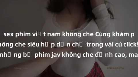 sex phim việt nam không che Cùng khám phá thế giới jav không che siêu hấp dẫn chỉ trong vài cú click! Đắm chìm trong những bộ phim jav không che đỉnh cao, mang lại trải nghiệm thú vị và đầy kích thích