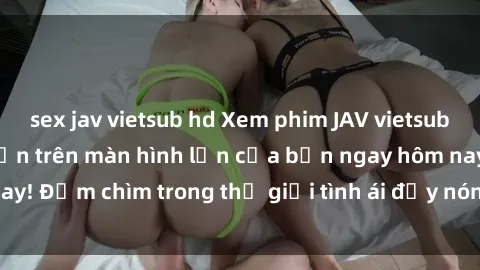 sex jav vietsub hd Xem phim JAV vietsub mới nhất và hấp dẫn trên màn hình lớn của bạn ngay hôm nay! Đắm chìm trong thế giới tình ái đầy nóng bỏng và kích thích.