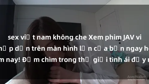 sex việt nam không che Xem phim JAV vietsub mới nhất và hấp dẫn trên màn hình lớn của bạn ngay hôm nay! Đắm chìm trong thế giới tình ái đầy nóng bỏng và kích thích.