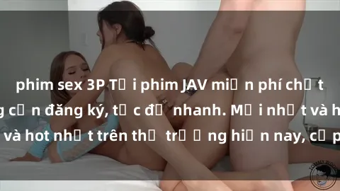 phim sex 3P Tải phim JAV miễn phí chất lượng cao, không cần đăng ký, tốc độ nhanh. Mới nhất và hot nhất trên thị trường hiện nay, cập nhật hàng ngày.