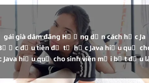 gái già dâm đãng Hướng dẫn cách học Java cho sinh viên: Bước đầu tiên để tự học Java hiệu quả cho sinh viên mới bắt đầu là gì?