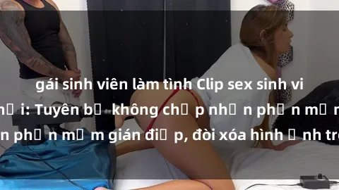 gái sinh viên làm tình Clip sex sinh viên gây sốt mạng xã hội: Tuyên bố không chấp nhận phần mềm gián điệp, đòi xóa hình ảnh trên internet