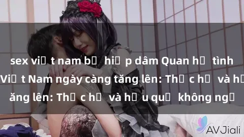 sex việt nam bị hiếp dâm Quan hệ tình dục của nữ sinh Việt Nam ngày càng tăng lên: Thực hư và hậu quả không ngờ