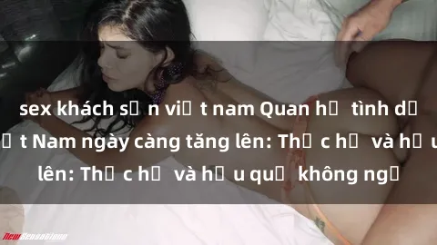 sex khách sạn việt nam Quan hệ tình dục của nữ sinh Việt Nam ngày càng tăng lên: Thực hư và hậu quả không ngờ