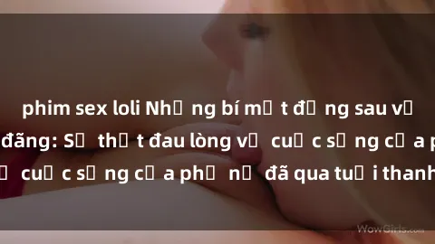 phim sex loli Những bí mật đằng sau vẻ ngoài gái già dâm đãng: Sự thật đau lòng về cuộc sống của phụ nữ đã qua tuổi thanh xuân
