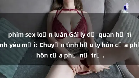 phim sex loạn luân Gái ly dị quan hệ tìm kiếm tình yêu mới: Chuyện tình hậu ly hôn của phụ nữ trẻ.