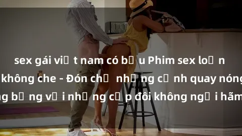 sex gái việt nam có bầu Phim sex loạn luân đầy kích thích không che - Đón chờ những cảnh quay nóng bỏng với những cặp đôi không ngại hãm hiếp gia đình trong lòng