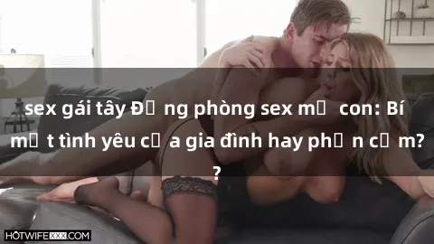 sex gái tây Động phòng sex mẹ con: Bí mật tình yêu của gia đình hay phản cảm?
