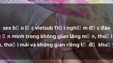sex bạo lực vietsub Trải nghiệm độc đáo tại sex nhà nghỉ: ẩn mình trong không gian lãng mạn, thoải mái và không gian riêng tư để khuấy động tình ái.