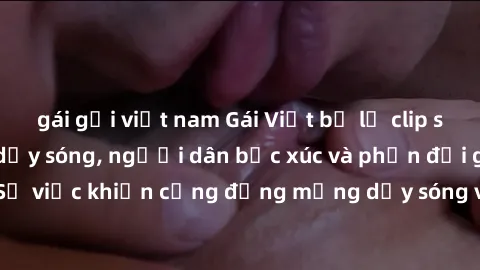 gái gọi việt nam Gái Việt bị lộ clip sex khiến dư luận dậy sóng, người dân bức xúc và phản đối gay gắt. Sự việc khiến cộng đồng mạng dậy sóng và yêu cầu xử lý nghiêm ngặt.