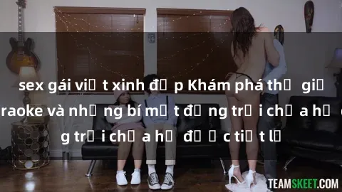 sex gái việt xinh đẹp Khám phá thế giới sex quán karaoke và những bí mật động trời chưa hề được tiết lộ