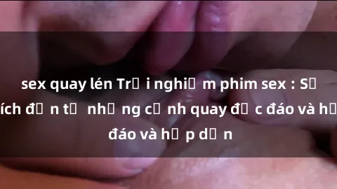 sex quay lén Trải nghiệm phim sex : Sự kích thích đến từ những cảnh quay độc đáo và hấp dẫn