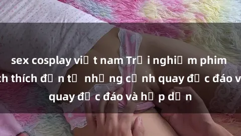 sex cosplay việt nam Trải nghiệm phim sex : Sự kích thích đến từ những cảnh quay độc đáo và hấp dẫn