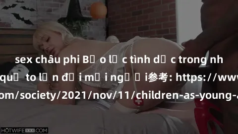 sex châu phi Bạo lực tình dục trong nhóm: nguy cơ và hậu quả to lớn đối mọi người参考: https://www.theguardian.com/society/2021/nov/11/children-as-young-as-four-are-being-sexually-abused-by-groups-in-uk