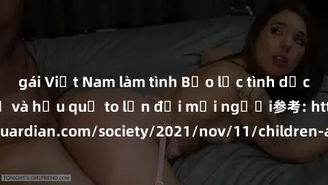 gái Việt Nam làm tình Bạo lực tình dục trong nhóm: nguy cơ và hậu quả to lớn đối mọi người参考: https://www.theguardian.com/society/2021/nov/11/children-as-young-as-four-are-being-sexually-abused-by-gro