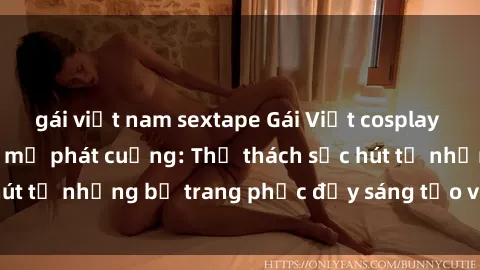 gái việt nam sextape Gái Việt cosplay sexy khiến fan hâm mộ phát cuồng: Thử thách sức hút từ những bộ trang phục đầy sáng tạo và quyến rũ!