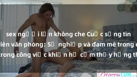 sex người lớn không che Cuộc sống tình dục của nhân viên văn phòng: Sự nghiệp và đam mê trong công việc khiến họ cảm thấy hứng thú với tình dục?