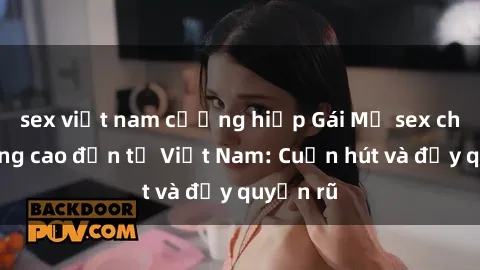 sex việt nam cưỡng hiếp Gái Mỹ sex chất lượng cao đến từ Việt Nam: Cuốn hút và đầy quyến rũ