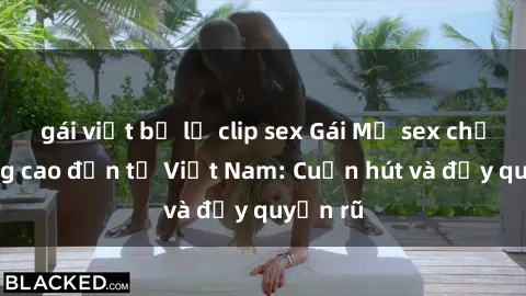 gái việt bị lộ clip sex Gái Mỹ sex chất lượng cao đến từ Việt Nam: Cuốn hút và đầy quyến rũ