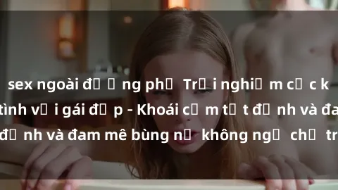 sex ngoài đường phố Trải nghiệm cực kỳ thú vị khi làm tình với gái đẹp - Khoái cảm tột đỉnh và đam mê bùng nổ không ngờ chỉ trong một đêm!
