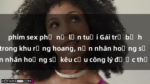 phim sex phụ nữ lớn tuổi Gái trẻ bị hiếp dâm bạo lực trong khu rừng hoang, nạn nhân hoảng sợ kêu cầu công lý được thực thi