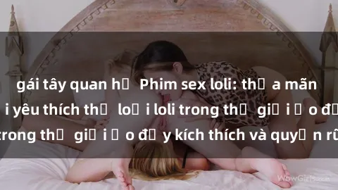 gái tây quan hệ Phim sex loli: thỏa mãn đam mê của người yêu thích thể loại loli trong thế giới ảo đầy kích thích và quyến rũ.