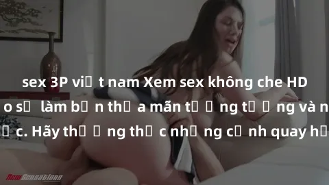 sex 3P việt nam Xem sex không che HD miễn phí đảm bảo sẽ làm bạn thỏa mãn tưởng tượng và nhu cầu tình dục. Hãy thưởng thức những cảnh quay hấp dẫn và mãnh liệt ngay bây giờ!