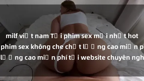 milf việt nam Tải phim sex mới nhất hot nhất - Xem và tải phim sex không che chất lượng cao miễn phí tại website chuyên nghiệp.