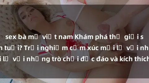 sex bà mẹ việt nam Khám phá thế giới sex trực tuyến: Hơn tuổi? Trải nghiệm cảm xúc mới lạ với những trò chơi độc đáo và kích thích người lớn
